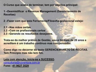 O Curso que acabo de terminar, tem por objetivo principal:

1 –Desmistificar o Revenue Management (Gerenciamento de
Receitas)

2 –Fazer com que esta Ferramenta/Filosofia gestacional esteja:

2.1 –Nas mãos certas
2.2 –Com os profissionais certos
2.3 –Gerando os resultados desejados.

Trata-se da melhor prática de Gestão, usu-a há mais de 20 anos e
acreditem é um trabalho continuo mas compensador.

Como digo no decorrer do texto GERENCIEMANETO DE RECITAS.
Tem Princípio mas não tem fim.

Leia com atenção, Inicie-se e SUCESSO.
consultoria@ruiventura.com.br
Fone: -41 9627 3529
 