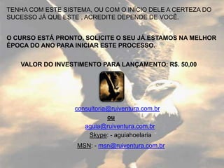 TENHA COM ESTE SISTEMA, OU COM O INÍCIO DELE A CERTEZA DO
SUCESSO JÁ QUE ESTE , ACREDITE DEPENDE DE VOCÊ.


O CURSO ESTÁ PRONTO, SOLICITE O SEU JÁ.ESTAMOS NA MELHOR
ÉPOCA DO ANO PARA INICIAR ESTE PROCESSO.


   VALOR DO INVESTIMENTO PARA LANÇAMENTO: R$. 50,00




                  consultoria@ruiventura.com.br
                             ou
                     aguia@ruiventura.com.br
                      Skype: - aguiahoelaria
                   MSN: - msn@ruiventura.com.br
 