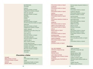 18 19
NUTRIFOODS
Torradas
PANCO
Biscoitos (todos os tipos)
Salgadinhos (todos os tipos)
PÃO DE AÇÚCAR
Biscoitos (todos os tipos)
Cookies
Sequilhos
Snacks
PARMALAT
Biscoitos (todos os tipos)
Duchen biscoitos (todos os tipos)
PIRAQUÊ
Biscoitos (todos os tipos)
Salgadinhos (todos os tipos)
SKINY (Mabel)
Salgadinho de milho Skiny (to-
dos os tipos)
TICA (Panco)
Biscoitos (todos os tipos)
TOSTINES (Nestlè)
Biscoitos (todos os tipos)
UNITED MILLS
Biits cookies candies
VITAO (Nutrihouse)
Cookies integrais (todos os tipos)
Cookies com nozes
Cookies com uvas passas
Biscoitos (todos os tipos)
WICKBOLD
Torradas
Chocolates e Balas
ADAMS
Balas (todos os tipos)
Chicletes (todos os tipos)
ARCOR
Butter toffes
BIG
Chocolates (todos os tipos)
DORI
Chocolates (todos os tipos)
Deliket balas de goma
Bebidas
ADES (Unilever)
Alimento à base de soja
BATAVO
Bebida láctea 1000
Bebida láctea Kissy
Leite fermentado
CEREAL SHAKE LIGHT
Alimento para dietas (todos os
tipos)
CLIGHT (Kraft)
Mistura para refresco
ALL DAY (BUNGE)
Alimento à base de soja
DANONE
Bebida láctea
JUI-C (Nutrimental)
Preparado para refresco (todos
os tipos)
Preparado para chá (todos os
tipos)
Chocolates (todos os tipos)
CADBURY
Chocolates (todos os tipos)
DAN TOP
Chocolates (todos os tipos)
DIZIOLI
Balas (todos os tipos)
Chocolates (todos os tipos)
DUITT
Chocolates dietéticos (todos os
tipos)
GAROTO
Chocolates (todos os tipos)
GREAT VALUE (Wal-mart)
Chocolates (todos os tipos)
HALLS
Balas (todos os tipos)
HERSHEY'S
Chocolates (todos os tipos)
KOPENHAGEN
Chocolates (todos os tipos)
SANTA EDWIGES
Chocolates (todos os tipos)
TRIDENT
Chicletes (todos os tipos)
Gomes balas de goma (todos os
tipos)
FERRERO
Chocolates (todos os tipos)
GAROTO (Nestlè)
Chocolates (todos os tipos)
Bombons (todos os tipos)
LACTA (Kraft)
Chocolates (todos os tipos)
MASTERFOODS
Chocolates (todos os tipos)
Twix chocolate
M&M chocolate
MILKA (Kraft)
Snickers chocolate
NESTLÈ
Chocolates (todos os tipos)
Bombons (todos os tipos)
Chocolates (todos os tipos)
Toffes
PÃO DE AÇUCAR
Ovos de páscoa (todos os tipos)
PAN
Chocolates (todos os tipos)
 