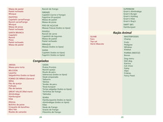 24 25
Massa de pastel
Pastel recheado
Nhoque
PASTITEX
Capeletti carne/frango
Ravioli carne/frango
Nhoque
Massa de pizza
Pastel recheado
SANTA BRANCA
Capeletti
Ravioli
Pizza
Pastel recheado
Massa de pastel
Ravioli de frango
FIRENZE
Capeleti (carne e frango)
Fagotine (4 queijos)
Massa de pastel
Massa de pizza
PÃO DE AÇUCAR
Massas frescas (todos os tipos)
PAVIOLI
Ravioli de carne
Capeletti de legumes
Massa de pastel
Pastel recheado
PIRAQUE
Massas (todos os tipos)
SADIA
Capeleti (todos os tipos)
Fagotini (todos os tipos)
Congelados
SADIA
Pratos Prontos
Ravioli queijo
Roule de peru
Sobrecoxa (todos os tipos)
Steak empanado
Talharim
Tekitos
Tender de peru
Texas burguer
Tortas salgadas (todos os tipos)
Tortinhas de frango
Yakisoba
SEARA
Hamburgueres (todos os tipos)
Almôndegas (todos os tipos)
Kibe
Steak de frango
Snacks de frango
Filezinho de frango
AROSA
Massa para torta
BELCOOK
Lasanha
Salgadinhos (todos os tipos)
FORNO DE MINAS (General
Mills)
Pão de queijo
Folhado
Pão de batata
GREAT VALUE (Wal-mart)
Almôndega
Hamburguer
Kibe
PESCAL
Bolinho de peixe
Croquete de bacalhau
Mini fish
Risoles de camarão
SUPERBOM
Grain's Almôndega
Grain's Burger
Grain's Hotdog
Grain's Kibe
Grain's Nug's
SWIFT (BF)
Hamburguer
Ração Animal
MASTERFOODS
Champ
Frolic
Pedigree
Whiskas
Kitekat
PURINA (NESTLÉ)
Bonzo
Dog menu
Deli dog
Kanina
Cat chow
Gatsy
Alpo
Friskies
Fancy Feast
GUABI
Faro
Top cat
Herói Mascote
 