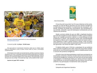 Este guia é atualizado regularmente no site do Greenpeace
www.greenpeace.org.br
12 de abril de 2004 - 4a Edição / 100.000 cópias
Este guia pode ser reproduzido livremente, desde que os créditos sejam
dados ao Greenpeace e que as cópias incluam todas as notas e informações
complementares.
O Greenpeace não recebe recursos de empresas, partidos ou governos. Apenas
de pessoas como você. A impressão e distribuição gratuita desse guia só foi possível
graças ao apoio e contribuição de nossos sócios. Ao final dessa publicação, você vai
encontrar um convite para colaborar com o nosso esforço. Caso você já seja um sócio,
divulgue para seus amigos. Você pode fazer algo. Juntos, podemos fazer muito!
Impresso em papel 100% reciclado.
2 3
Caro Consumidor,
O novo Guia do Consumidor traz 16 novas indústrias na lista verde,
somando um total de 48 que garantem que não utilizam transgênicos
na fabricação de seus produtos. O compromisso das empresas é, sem
dúvida, resultado da pressão dos consumidores, que manifestaram a
sua vontade, utilizando o guia do Greenpeace e protestando junto às
indústrias de alimentos.
Desde a primeira edição do guia em 2002, a legislação brasileira
que trata dos transgênicos mudou bastante. Em 2003, o governo federal
liberou por medidas provisórias o plantio e a comercialização da soja
da Monsanto no Brasil, cujas sementes haviam sido contrabandeadas
da Argentina. Mesmo sem a realização de estudos de impacto sobre o
meio ambiente ou sobre a saúde humana e animal, a soja com gene
de bactéria entrou para a dieta da população brasileira, que ainda não
tem garantido o seu direito de saber o que come.
O objetivo deste guia é informar a população de que podemos
estar comendo transgênicos sem saber. O Guia do Consumidor também
pretende ser uma ferramenta para que todos os cidadãos possam evitar
o consumo dos produtos transgênicos.
Consulte nosso site (www.greenpeace.org.br) para acompanhar as
atualizações constantes e informar-se sobre outras maneiras de evitar o
consumo de transgênicos. Contamos com você mais uma vez para ajudar
na divulgação e na distribuição deste guia. Vamos continuar exigindo
nosso direito por um alimento saudável, que não oferece riscos ao meio
ambiente. Sua participação é fundamental nesta campanha!
Um forte abraço,
Campanha de Engenharia Genética
Greenpeace/G.Marques
 