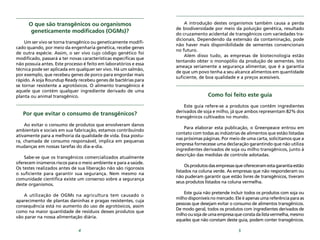 5
O que são transgênicos ou organismos
geneticamente modificados (OGMs)?
Um ser vivo se torna transgênico ou geneticamente modifi-
cado quando, por meio da engenharia genética, recebe genes
de outra espécie. Assim, o ser vivo cujo código genético foi
modificado, passará a ter novas características específicas que
não possuía antes. Este processo é feito em laboratórios e essa
técnica pode ser aplicada em qualquer ser vivo. Há um salmão,
por exemplo, que recebeu genes de porco para engordar mais
rápido. A soja Roundup Ready recebeu genes de bactérias para
se tornar resistente a agrotóxicos. O alimento transgênico é
aquele que contém qualquer ingrediente derivado de uma
planta ou animal transgênico.
Por que evitar o consumo de transgênicos?
Ao evitar o consumo de produtos que envolveram danos
ambientais e sociais em sua fabricação, estamos contribuindo
ativamente para a melhoria da qualidade de vida. Essa postu-
ra, chamada de consumo responsável, implica em pequenas
mudanças em nossas tarefas do dia-a-dia.
Sabe-se que os transgênicos comercializados atualmente
oferecem inúmeros riscos para o meio ambiente e para a saúde.
Os testes realizados antes de sua liberação não são rigorosos
o suficiente para garantir sua segurança. Nem mesmo na
comunidade cientifica existe um consenso sobre a segurança
deste organismos.
A utilização de OGMs na agricultura tem causado o
aparecimento de plantas daninhas e pragas resistentes, cuja
consequência está no aumento do uso de agrotóxicos, assim
como na maior quantidade de resíduos desses produtos que
vão parar na nossa alimentação diária.
4
Como foi feito este guia
Este guia refere-se a produtos que contêm ingredientes
derivados de soja e milho, já que ambos representam 82% dos
transgênicos cultivados no mundo.
Para elaborar esta publicação, o Greenpeace entrou em
contato com todas as indústrias de alimentos que estão listadas
nas próximas páginas. Por meio de uma carta, solicitamos que a
empresa fornecesse uma declaração garantindo que não utiliza
ingredientes derivados de soja ou milho transgênicos, junto à
descrição das medidas de controle adotadas.
Osprodutosdasempresasqueofereceramestagarantiaestão
listados na coluna verde. As empresas que não responderam ou
não puderam garantir que estão livres de transgênicos, tiveram
seus produtos listados na coluna vermelha.
Este guia não pretende incluir todos os produtos com soja ou
milho disponíveis no mercado. Ele é apenas uma referência para as
pessoas que desejam evitar o consumo de alimentos transgênicos.
De modo geral, todos os produtos com ingredientes derivados de
milhoousojadeumaempresaqueconstadalistavermelha,mesmo
aqueles que não constam deste guia, podem conter transgênicos.
A introdução destes organismos também causa a perda
de biodiversidade por meio da poluição genética, resultado
do cruzamento acidental de transgênicos com variedades tra-
dicionais. Dependendo da extensão da contaminação, pode
não haver mais disponibilidade de sementes convencionais
no futuro.
Além disso tudo, as empresas de biotecnologia estão
tentando obter o monopólio da produção de sementes. Isto
ameaça seriamente a segurança alimentar, que é a garantia
de que um povo tenha a seu alcance alimentos em quantidade
suficiente, de boa qualidade e a preços acessíveis.
 