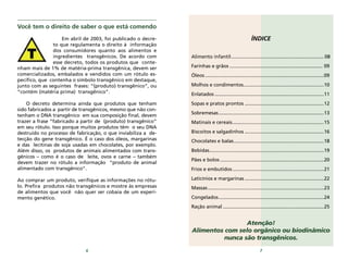76
ÍNDICE
Alimento infantil.................................................................... 08
Farinhas e grãos .................................................................... 09
Óleos .......................................................................................09
Molhos e condimentos...........................................................10
Enlatados ................................................................................11
Sopas e pratos prontos ..........................................................12
Sobremesas.............................................................................13
Matinais e cereais...................................................................15
Biscoitos e salgadinhos ..........................................................16
Chocolates e balas..................................................................18
Bebidas....................................................................................19
Pães e bolos ............................................................................20
Frios e embutidos...................................................................21
Laticínios e margarinas ..........................................................22
Massas.....................................................................................23
Congelados.............................................................................24
Ração animal ..........................................................................25
Atenção!
Alimentos com selo orgânico ou biodinâmico
nunca são transgênicos.
Você tem o direito de saber o que está comendo
Em abril de 2003, foi publicado o decre-
to que regulamenta o direito à informação
dos consumidores quanto aos alimentos e
ingredientes transgênicos. De acordo com
esse decreto, todos os produtos que conte-
nham mais de 1% de matéria-prima transgênica, devem ser
comercializados, embalados e vendidos com um rótulo es-
pecífico, que contenha o símbolo transgênico em destaque,
junto com as seguintes frases: “(produto) transgênico”, ou
“contém (matéria prima) transgênico”.
O decreto determina ainda que produtos que tenham
sido fabricados a partir de transgênicos, mesmo que não con-
tenham o DNA transgênico em sua composição final, devem
trazer a frase “fabricado a partir de (produto) transgênico”
em seu rótulo. Isso porque muitos produtos têm o seu DNA
destruído no processo de fabricação, o que inviabiliza a de-
tecção do gene transgênico. É o caso dos óleos, margarinas
e das lecitinas de soja usadas em chocolates, por exemplo.
Além disso, os produtos de animais alimentados com trans-
gênicos – como é o caso de leite, ovos e carne – também
devem trazer no rótulo a informação “produto de animal
alimentado com transgênico”.
Ao comprar um produto, verifique as informações no rótu-
lo. Prefira produtos não transgênicos e mostre às empresas
de alimentos que você não quer ser cobaia de um experi-
mento genético.
 