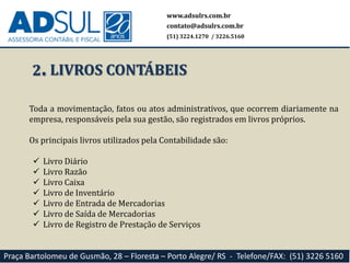 2.
Toda a movimentação, fatos ou atos administrativos, que ocorrem diariamente na
empresa, responsáveis pela sua gestão, são registrados em livros próprios.
Os principais livros utilizados pela Contabilidade são:
 Livro Diário
 Livro Razão
 Livro Caixa
 Livro de Inventário
 Livro de Entrada de Mercadorias
 Livro de Saída de Mercadorias
 Livro de Registro de Prestação de Serviços
www.adsulrs.com.br
contato@adsulrs.com.br
(51) 3224.1270 / 3226.5160
Praça Bartolomeu de Gusmão, 28 – Floresta – Porto Alegre/ RS - Telefone/FAX: (51) 3226 5160
LIVROS CONTÁBEIS
 