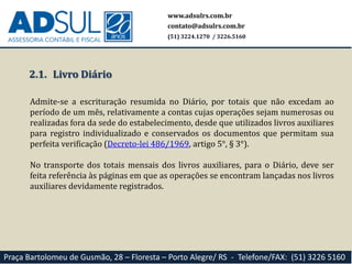 www.adsulrs.com.br
contato@adsulrs.com.br
(51) 3224.1270 / 3226.5160
Praça Bartolomeu de Gusmão, 28 – Floresta – Porto Alegre/ RS - Telefone/FAX: (51) 3226 5160
2.1. Livro Diário
Admite-se a escrituração resumida no Diário, por totais que não excedam ao
período de um mês, relativamente a contas cujas operações sejam numerosas ou
realizadas fora da sede do estabelecimento, desde que utilizados livros auxiliares
para registro individualizado e conservados os documentos que permitam sua
perfeita verificação (Decreto-lei 486/1969, artigo 5°, § 3°).
No transporte dos totais mensais dos livros auxiliares, para o Diário, deve ser
feita referência às páginas em que as operações se encontram lançadas nos livros
auxiliares devidamente registrados.
 