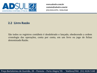www.adsulrs.com.br
contato@adsulrs.com.br
(51) 3224.1270 / 3226.5160
Praça Bartolomeu de Gusmão, 28 – Floresta – Porto Alegre/ RS - Telefone/FAX: (51) 3226 5160
2.2 Livro Razão
São todos os registros contábeis é desdobrado e lançado, obedecendo a ordem
cronologia das operações, conta por conta, em um livro ou jogo de fichas
denominado Razão.
 