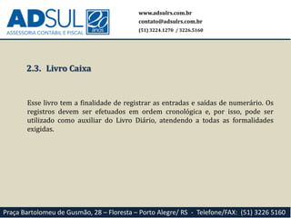 www.adsulrs.com.br
contato@adsulrs.com.br
(51) 3224.1270 / 3226.5160
Praça Bartolomeu de Gusmão, 28 – Floresta – Porto Alegre/ RS - Telefone/FAX: (51) 3226 5160
2.3. Livro Caixa
Esse livro tem a finalidade de registrar as entradas e saídas de numerário. Os
registros devem ser efetuados em ordem cronológica e, por isso, pode ser
utilizado como auxiliar do Livro Diário, atendendo a todas as formalidades
exigidas.
 