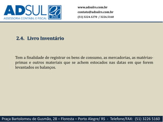www.adsulrs.com.br
contato@adsulrs.com.br
(51) 3224.1270 / 3226.5160
Praça Bartolomeu de Gusmão, 28 – Floresta – Porto Alegre/ RS - Telefone/FAX: (51) 3226 5160
2.4. Livro Inventário
Tem a finalidade de registrar os bens de consumo, as mercadorias, as matérias-
primas e outros materiais que se achem estocados nas datas em que forem
levantados os balanços.
 