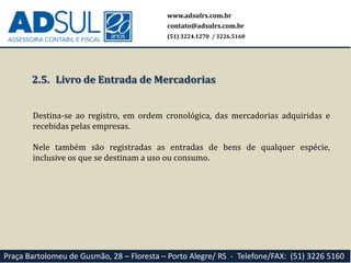 www.adsulrs.com.br
contato@adsulrs.com.br
(51) 3224.1270 / 3226.5160
Praça Bartolomeu de Gusmão, 28 – Floresta – Porto Alegre/ RS - Telefone/FAX: (51) 3226 5160
2.5. Livro de Entrada de Mercadorias
Destina-se ao registro, em ordem cronológica, das mercadorias adquiridas e
recebidas pelas empresas.
Nele também são registradas as entradas de bens de qualquer espécie,
inclusive os que se destinam a uso ou consumo.
 