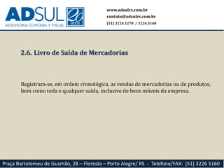 www.adsulrs.com.br
contato@adsulrs.com.br
(51) 3224.1270 / 3226.5160
Praça Bartolomeu de Gusmão, 28 – Floresta – Porto Alegre/ RS - Telefone/FAX: (51) 3226 5160
2.6. Livro de Saída de Mercadorias
Registram-se, em ordem cronológica, as vendas de mercadorias ou de produtos,
bem como toda e qualquer saída, inclusive de bens móveis da empresa.
 