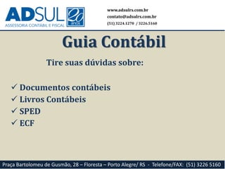 Tire suas dúvidas sobre:
 Documentos contábeis
 Livros Contábeis
 SPED
 ECF
www.adsulrs.com.br
contato@adsulrs.com.br
(51) 3224.1270 / 3226.5160
Guia Contábil
Praça Bartolomeu de Gusmão, 28 – Floresta – Porto Alegre/ RS - Telefone/FAX: (51) 3226 5160
 