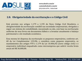 www.adsulrs.com.br
contato@adsulrs.com.br
(51) 3224.1270 / 3226.5160
Praça Bartolomeu de Gusmão, 28 – Floresta – Porto Alegre/ RS - Telefone/FAX: (51) 3226 5160
2.8. Obrigatoriedade da escrituração e o Código Civil
Está previsto nos artigos 1.179 a 1.195 do Novo Código Civil Brasileiro, a
obrigatoriedade da escrituração contábil nas sociedades empresariais, obrigadas a
seguir um sistema de contabilidade, mecanizado ou não, com base na escrituração
uniforme de seus livros em documentos hábeis e a levantar anualmente o balanço
patrimonial e o de resultado econômico.
Essa mesma lei dispensa da escrituração os pequenos empresários, conforme art.
68 da Lei Complementar 123/06, e considera como pequeno empresário, os
mandamentos dos artigos 970 e 1.179 da Lei 10.406/02 (novo código civil) e o
empresário individual enquadrado como microempresa que auferir receita bruta
anual até R$ 36.000,00.
 