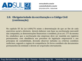 www.adsulrs.com.br
contato@adsulrs.com.br
(51) 3224.1270 / 3226.5160
Praça Bartolomeu de Gusmão, 28 – Floresta – Porto Alegre/ RS - Telefone/FAX: (51) 3226 5160
2.8. Obrigatoriedade da escrituração e o Código Civil
(continuação)
No capítulo XV da Lei 6.404/76 existe a determinação de que ao fim de cada
exercícios social a diretoria deverá elaborar com base na escrituração mercantil
das companhia, as demonstrações financeiras e contábeis, já no art. 177 da mesma
lei, estabelece que a escrituração das empresas deve ser mantida em registros
permanentes, com obediência aos preceitos da legislação empresarial e aos
princípios de contabilidade, devendo observar métodos ou critérios contábeis
uniformes, segundo o regime de competência. Os livros contábeis são documentos
permanentes da entidade e devem ser arquivados eternamente.
 