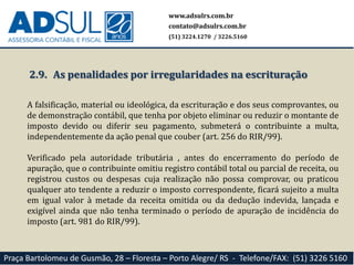 www.adsulrs.com.br
contato@adsulrs.com.br
(51) 3224.1270 / 3226.5160
Praça Bartolomeu de Gusmão, 28 – Floresta – Porto Alegre/ RS - Telefone/FAX: (51) 3226 5160
2.9. As penalidades por irregularidades na escrituração
A falsificação, material ou ideológica, da escrituração e dos seus comprovantes, ou
de demonstração contábil, que tenha por objeto eliminar ou reduzir o montante de
imposto devido ou diferir seu pagamento, submeterá o contribuinte a multa,
independentemente da ação penal que couber (art. 256 do RIR/99).
Verificado pela autoridade tributária , antes do encerramento do período de
apuração, que o contribuinte omitiu registro contábil total ou parcial de receita, ou
registrou custos ou despesas cuja realização não possa comprovar, ou praticou
qualquer ato tendente a reduzir o imposto correspondente, ficará sujeito a multa
em igual valor à metade da receita omitida ou da dedução indevida, lançada e
exigível ainda que não tenha terminado o período de apuração de incidência do
imposto (art. 981 do RIR/99).
 