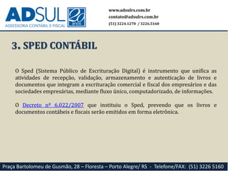 O Sped (Sistema Público de Escrituração Digital) é instrumento que unifica as
atividades de recepção, validação, armazenamento e autenticação de livros e
documentos que integram a escrituração comercial e fiscal dos empresários e das
sociedades empresárias, mediante fluxo único, computadorizado, de informações.
O Decreto nº 6.022/2007 que instituiu o Sped, prevendo que os livros e
documentos contábeis e fiscais serão emitidos em forma eletrônica.
www.adsulrs.com.br
contato@adsulrs.com.br
(51) 3224.1270 / 3226.5160
Praça Bartolomeu de Gusmão, 28 – Floresta – Porto Alegre/ RS - Telefone/FAX: (51) 3226 5160
3. SPED CONTÁBIL
 
