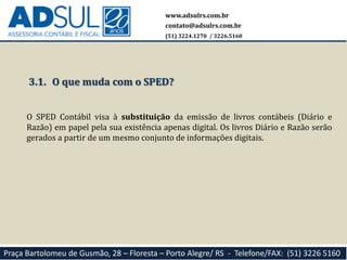 www.adsulrs.com.br
contato@adsulrs.com.br
(51) 3224.1270 / 3226.5160
Praça Bartolomeu de Gusmão, 28 – Floresta – Porto Alegre/ RS - Telefone/FAX: (51) 3226 5160
3.1. O que muda com o SPED?
O SPED Contábil visa à substituição da emissão de livros contábeis (Diário e
Razão) em papel pela sua existência apenas digital. Os livros Diário e Razão serão
gerados a partir de um mesmo conjunto de informações digitais.
 