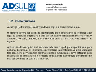www.adsulrs.com.br
contato@adsulrs.com.br
(51) 3224.1270 / 3226.5160
Praça Bartolomeu de Gusmão, 28 – Floresta – Porto Alegre/ RS - Telefone/FAX: (51) 3226 5160
3.2. Como funciona
A entrega (autenticação) dos livros deverá seguir a periodicidade atual.
O arquivo deverá ser assinado digitalmente pelo empresário ou representante
legal da sociedade empresária e pelo contabilista responsável pela escrituração. O
aplicativo conterá, também, funcionalidades para a realização das assinaturas
digitais.
Após assinado, o arquivo será encaminhado para o Sped que disponibilizará para
as Juntas Comerciais as informações necessárias à autenticação. A Junta Comercial
fará uma série de validações próprias e depois autenticará o livro entregue. Essa
informação de autenticação é fornecida ao titular da escrituração por intermédio
do Sped por meio de consulta à Internet.
 