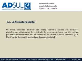 www.adsulrs.com.br
contato@adsulrs.com.br
(51) 3224.1270 / 3226.5160
Praça Bartolomeu de Gusmão, 28 – Floresta – Porto Alegre/ RS - Telefone/FAX: (51) 3226 5160
3.3. A Assinatura Digital
Os livros contábeis emitidos em forma eletrônica devem ser assinados
digitalmente, utilizando-se de certificado de segurança mínima tipo A3, emitido
por entidade credenciada pela Infraestrutura de Chaves Públicas Brasileira (ICP-
Brasil), a fim de garantir a autoria do documento digital.
 