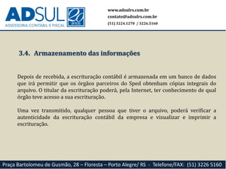 www.adsulrs.com.br
contato@adsulrs.com.br
(51) 3224.1270 / 3226.5160
Praça Bartolomeu de Gusmão, 28 – Floresta – Porto Alegre/ RS - Telefone/FAX: (51) 3226 5160
3.4. Armazenamento das informações
Depois de recebida, a escrituração contábil é armazenada em um banco de dados
que irá permitir que os órgãos parceiros do Sped obtenham cópias integrais do
arquivo. O titular da escrituração poderá, pela Internet, ter conhecimento de qual
órgão teve acesso a sua escrituração.
Uma vez transmitido, qualquer pessoa que tiver o arquivo, poderá verificar a
autenticidade da escrituração contábil da empresa e visualizar e imprimir a
escrituração.
 