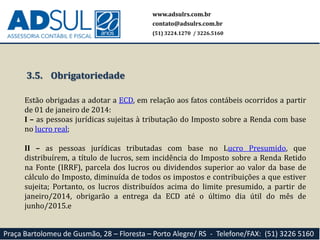 www.adsulrs.com.br
contato@adsulrs.com.br
(51) 3224.1270 / 3226.5160
Praça Bartolomeu de Gusmão, 28 – Floresta – Porto Alegre/ RS - Telefone/FAX: (51) 3226 5160
3.5. Obrigatoriedade
Estão obrigadas a adotar a ECD, em relação aos fatos contábeis ocorridos a partir
de 01 de janeiro de 2014:
I – as pessoas jurídicas sujeitas à tributação do Imposto sobre a Renda com base
no lucro real;
II – as pessoas jurídicas tributadas com base no Lucro Presumido, que
distribuírem, a título de lucros, sem incidência do Imposto sobre a Renda Retido
na Fonte (IRRF), parcela dos lucros ou dividendos superior ao valor da base de
cálculo do Imposto, diminuída de todos os impostos e contribuições a que estiver
sujeita; Portanto, os lucros distribuídos acima do limite presumido, a partir de
janeiro/2014, obrigarão a entrega da ECD até o último dia útil do mês de
junho/2015.e
 