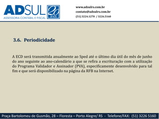 www.adsulrs.com.br
contato@adsulrs.com.br
(51) 3224.1270 / 3226.5160
Praça Bartolomeu de Gusmão, 28 – Floresta – Porto Alegre/ RS - Telefone/FAX: (51) 3226 5160
3.6. Periodicidade
A ECD será transmitida anualmente ao Sped até o último dia útil do mês de junho
do ano seguinte ao ano-calendário a que se refira a escrituração com a utilização
do Programa Validador e Assinador (PVA), especificamente desenvolvido para tal
fim e que será disponibilizado na página da RFB na Internet.
 