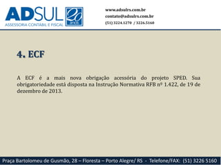 www.adsulrs.com.br
contato@adsulrs.com.br
(51) 3224.1270 / 3226.5160
Praça Bartolomeu de Gusmão, 28 – Floresta – Porto Alegre/ RS - Telefone/FAX: (51) 3226 5160
4. ECF
A ECF é a mais nova obrigação acessória do projeto SPED. Sua
obrigatoriedade está disposta na Instrução Normativa RFB nº 1.422, de 19 de
dezembro de 2013.
 