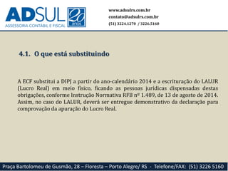 www.adsulrs.com.br
contato@adsulrs.com.br
(51) 3224.1270 / 3226.5160
Praça Bartolomeu de Gusmão, 28 – Floresta – Porto Alegre/ RS - Telefone/FAX: (51) 3226 5160
4.1. O que está substituindo
A ECF substitui a DIPJ a partir do ano-calendário 2014 e a escrituração do LALUR
(Lucro Real) em meio físico, ficando as pessoas jurídicas dispensadas destas
obrigações, conforme Instrução Normativa RFB nº 1.489, de 13 de agosto de 2014.
Assim, no caso do LALUR, deverá ser entregue demonstrativo da declaração para
comprovação da apuração do Lucro Real.
 