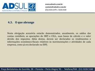www.adsulrs.com.br
contato@adsulrs.com.br
(51) 3224.1270 / 3226.5160
Praça Bartolomeu de Gusmão, 28 – Floresta – Porto Alegre/ RS - Telefone/FAX: (51) 3226 5160
4.3. O que abrange
Nesta obrigação acessória estarão demonstrados, anualmente, os saldos das
contas contábeis, as apurações do IRPJ e CSLL, suas bases de cálculo e o valor
devido dos impostos. Além destas, devem ser declarados os rendimentos e
informações econômico-fiscais relativos às movimentações e atividades de cada
empresa, como já era declarado na DIPJ.
 