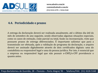 www.adsulrs.com.br
contato@adsulrs.com.br
(51) 3224.1270 / 3226.5160
Praça Bartolomeu de Gusmão, 28 – Floresta – Porto Alegre/ RS - Telefone/FAX: (51) 3226 5160
4.4. Periodicidade e prazos
A entrega da declaração deverá ser realizada anualmente, até o último dia útil do
mês de setembro do ano seguinte, sendo observadas algumas situações especiais,
como os casos de extinção, cisão parcial ou total, fusão ou incorporação, visto que
possuem prazos de entrega diferenciados. É importante salientar que para a
transmissão ser efetuada, após a validação do programa da declaração, o arquivo
deverá ser assinado digitalmente através de dois certificados digitais: uma do
contabilista ou responsável legal e uma da pessoa jurídica. Por isto, é essencial que
a empresa ou responsável legal que não possuir e-CNPJ/e-CPF providencie o
quanto antes.
 