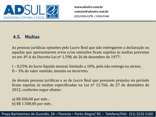 www.adsulrs.com.br
contato@adsulrs.com.br
(51) 3224.1270 / 3226.5160
Praça Bartolomeu de Gusmão, 28 – Floresta – Porto Alegre/ RS - Telefone/FAX: (51) 3226 5160
4.5. Multas
As pessoas jurídicas optantes pelo Lucro Real que não entregarem a declaração ou
aquelas que apresentarem erros e/ou omissões ficam sujeitos às multas previstas
no art. 8º-A do Decreto-Lei nº 1.598, de 26 de dezembro de 1977:
I – 0,25% do lucro líquido mensal, limitado a 10%, pela não entrega ou atraso;
II – 3% do valor omitido, inexato ou incorreto.
As demais pessoas jurídicas e as de Lucro Real que possuem prejuízo no período
ficam sujeitas às multas especificadas na Lei nº 12.766, de 27 de dezembro de
2012, conforme segue abaixo:
a) R$ 500,00 por mês ;
b) R$ 1.500,00 por mês .
 