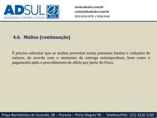 www.adsulrs.com.br
contato@adsulrs.com.br
(51) 3224.1270 / 3226.5160
Praça Bartolomeu de Gusmão, 28 – Floresta – Porto Alegre/ RS - Telefone/FAX: (51) 3226 5160
4.6. Multas (continuação)
É preciso salientar que as multas previstas acima possuem limites e reduções de
valores, de acordo com o momento da entrega extemporânea, bem como o
pagamento após o procedimento de ofício por parte do Fisco.
 