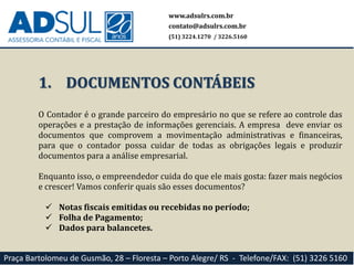 O Contador é o grande parceiro do empresário no que se refere ao controle das
operações e a prestação de informações gerenciais. A empresa deve enviar os
documentos que comprovem a movimentação administrativas e financeiras,
para que o contador possa cuidar de todas as obrigações legais e produzir
documentos para a análise empresarial.
Enquanto isso, o empreendedor cuida do que ele mais gosta: fazer mais negócios
e crescer! Vamos conferir quais são esses documentos?
 Notas fiscais emitidas ou recebidas no período;
 Folha de Pagamento;
 Dados para balancetes.
1. DOCUMENTOS CONTÁBEIS
www.adsulrs.com.br
contato@adsulrs.com.br
(51) 3224.1270 / 3226.5160
Praça Bartolomeu de Gusmão, 28 – Floresta – Porto Alegre/ RS - Telefone/FAX: (51) 3226 5160
 