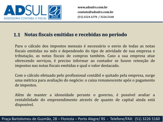 1.1
Para o cálculo dos impostos mensais é necessário o envio de todas as notas
fiscais emitidas no mês e dependendo do tipo de atividade de sua empresa e
tributação, as notas fiscais de compras também. Caso a sua empresa atue
oferecendo serviços, é preciso informar ao contador se houve retenção de
impostos nas notas fiscais emitidas e qual o valor destacado.
Com o cálculo efetuado pelo profissional contábil e quitado pela empresa, surge
uma métrica para avaliação do negócio: o caixa remanescente após o pagamento
de impostos.
Além de manter a idoneidade perante o governo, é possível avaliar a
rentabilidade do empreendimento através de quanto de capital ainda está
disponível.
www.adsulrs.com.br
contato@adsulrs.com.br
(51) 3224.1270 / 3226.5160
Praça Bartolomeu de Gusmão, 28 – Floresta – Porto Alegre/ RS - Telefone/FAX: (51) 3226 5160
Notas fiscais emitidas e recebidas no período
 