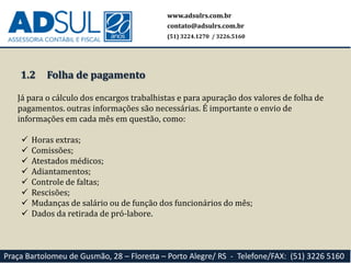 1.2
Já para o cálculo dos encargos trabalhistas e para apuração dos valores de folha de
pagamentos. outras informações são necessárias. É importante o envio de
informações em cada mês em questão, como:
 Horas extras;
 Comissões;
 Atestados médicos;
 Adiantamentos;
 Controle de faltas;
 Rescisões;
 Mudanças de salário ou de função dos funcionários do mês;
 Dados da retirada de pró-labore.
www.adsulrs.com.br
contato@adsulrs.com.br
(51) 3224.1270 / 3226.5160
Praça Bartolomeu de Gusmão, 28 – Floresta – Porto Alegre/ RS - Telefone/FAX: (51) 3226 5160
Folha de pagamento
 