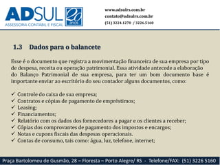 1.3
Esse é o documento que registra a movimentação financeira de sua empresa por tipo
de despesa, receita ou operação patrimonial. Essa atividade antecede a elaboração
do Balanço Patrimonial de sua empresa, para ter um bom documento base é
importante enviar ao escritório do seu contador alguns documentos, como:
 Controle do caixa de sua empresa;
 Contratos e cópias de pagamento de empréstimos;
 Leasing;
 Financiamentos;
 Relatório com os dados dos fornecedores a pagar e os clientes a receber;
 Cópias dos comprovantes de pagamento dos impostos e encargos;
 Notas e cupons fiscais das despesas operacionais.
 Contas de consumo, tais como: água, luz, telefone, internet;
www.adsulrs.com.br
contato@adsulrs.com.br
(51) 3224.1270 / 3226.5160
Praça Bartolomeu de Gusmão, 28 – Floresta – Porto Alegre/ RS - Telefone/FAX: (51) 3226 5160
Dados para o balancete
 