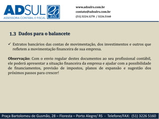 1.3
 Extratos bancários das contas de movimentação, dos investimentos e outros que
refletem a movimentação financeira de sua empresa.
Observação: Com o envio regular destes documentos ao seu profissional contábil,
ele poderá apresentar a situação financeira da empresa e ajudar com a possibilidade
de financiamentos, previsão de impostos, planos de expansão e sugestão dos
próximos passos para crescer!
www.adsulrs.com.br
contato@adsulrs.com.br
(51) 3224.1270 / 3226.5160
Praça Bartolomeu de Gusmão, 28 – Floresta – Porto Alegre/ RS - Telefone/FAX: (51) 3226 5160
Dados para o balancete
 