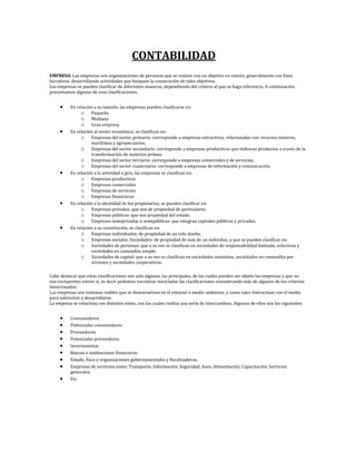 CONTABILIDAD
EMPRESA: Las empresas son organizaciones de personas que se reúnen con un objetivo en común, generalmente con fines
lucrativos, desarrollando actividades que busquen la consecución de tales objetivos.
Las empresas se pueden clasificar de diferentes maneras, dependiendo del criterio al que se haga referencia. A continuación
presentamos algunas de esas clasificaciones.


          En relación a su tamaño, las empresas pueden clasificarse en:
               o Pequeña
               o Mediana
               o Gran empresa
          En relación al sector económico, se clasifican en:
               o Empresas del sector primario: corresponde a empresas extractivas, relacionadas con recursos mineros,
                    marítimos y agropecuarios.
               o Empresas del sector secundario: corresponde a empresas productivas que elaboran productos a través de la
                    transformación de materias primas.
               o Empresas del sector terciario: corresponde a empresas comerciales y de servicios.
               o Empresas del sector cuaternario: corresponde a empresas de información y comunicación.
          En relación a la actividad o giro, las empresas se clasifican en:
               o Empresas productivas
               o Empresas comerciales
               o Empresas de servicios
               o Empresas financieras
          En relación a la identidad de los propietarios, se pueden clasificar en:
               o Empresas privadas: que son de propiedad de particulares.
               o Empresas públicas: que son propiedad del estado.
               o Empresas semiprivadas o semipúblicas: que integran capitales públicos y privados.
          En relación a su constitución, se clasifican en:
               o Empresas individuales: de propiedad de un solo dueño.
               o Empresas sociales. Sociedades: de propiedad de más de un individuo, y que se pueden clasificar en:
               o Sociedades de personas: que a su vez se clasifican en sociedades de responsabilidad limitada, colectivas y
                    sociedades en comandita simple.
               o Sociedades de capital: que a su vez se clasifican en sociedades anónimas, sociedades en comandita por
                    acciones y sociedades cooperativas.

Cabe destacar que estas clasificaciones son solo algunas, las principales, de las cuales pueden ser objeto las empresas y que no
son excluyentes entres sí, es decir podemos encontrar mezcladas las clasificaciones considerando más de algunos de los criterios
mencionados.
Las empresas son sistemas viables que se desenvuelven en el entorno o medio ambiente, y como tales interactúan con el medio
para sobrevivir y desarrollarse.
La empresa se relaciona con distintos entes, con los cuales realiza una serie de intercambios. Algunos de ellos son los siguientes:


          Consumidores
          Potenciales consumidores
          Proveedores
          Potenciales proveedores
          Inversionistas
          Bancos e instituciones financieras
          Estado, fisco y organizaciones gubernamentales y fiscalizadoras.
          Empresas de servicios como: Transporte, Información, Seguridad, Aseo, Alimentación, Capacitación, Servicios
          generales.
          Etc.
 