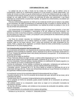 Recopilado por: Ing. Tahis Vilaín, M.Sc. UPTAEB-2011/II OPERACIONES UNITARIAS
1
CONTAMINACIÓN DEL AIRE
La calidad del aire se mide a través de los niveles de inmisión, que se definen como la
concentración media de un contaminante presente en el aire durante un tiempo determinado. Los
niveles de inmisión se miden en μg de contaminante por m3 de aire (milésima parte de un ppb). Es
importante el factor tiempo durante el cual se ha estado analizando. Para determinar estos niveles se
recogen en una rejilla durante un tiempo, las partículas de polvo que sedimentan y que llevan
adheridas los contaminantes, se pesan las muestras, se separan los contaminantes y se analizan por
medio de valoraciones.
Para los contaminantes gaseosos se miden por los niveles de emisión que se realizan a las salidas
de las chimeneas. Se miden la temperatura y la velocidad de flujo, se extrae un volumen del flujo, se
filtra y se hacen los análisis de los contaminantes. Las medidas de emisión se realizan in situ, en el
foco de emisión del contaminante.
Los contaminantes atmosféricos pueden clasificarse según su origen como primarios, si han sido
vertidos directamente a la atmósfera; o secundarios si no son vertidos por focos emisores. Los
primarios se miden en los focos emisores y constituyen la contaminación convencional, mientras que
los secundarios se miden en el medio y se producen como consecuencia de interacciones químicas
entre contaminantes primarios.
Los focos de emisión naturales los constituyen principalmente los volcanes, los incendios
forestales, descomposición de la materia orgánica en suelos y océanos, partículas de agua que
arrastran sales en las brisas marinas. Virus y polvo que provienen del suelo arrastradas por los
vientos. Polen y esporas de la vegetación. La emisión natural de estos contaminantes no provocan
alteraciones en los ciclos biogeoquímicos.
Los contaminantes primarios más frecuentes son:
a) Los aerosoles atmosféricos: son dispersiones de sustancias sólidas o líquidas en el aire. Provocan
problemas como la pérdida de visibilidad, cáncer, dispersan la luz del sol. Su tamaño oscila entre 0.1
y 10 μm. Cuando las partículas tienen este tamaño permanecen ensuspensión. Si los tamaños son
superiores sedimentan.
En función de su origen se clasifican:
• Polvo: Partículas sólidas de origen mineral, o materia sólida dispersada por el aire. Provienen de la
erosión de los suelos y de la combustión del carbón. Contienen Al, Si, Fe, Ca, etc.
• Humos industriales. Partículas sólidas o líquidas debidas a la volatilización de metales seguida o no
de su oxidación por el aire o condensación de vapores.
• Humos de combustión. Humos debidos a procesos de combustión, constituidos por partículas de
carbono y de hidrocarburos no quemados y cenizas volantes (Partículas de Eugine).
• Aerosoles marinos. Contienen Na y Cl. Se forma debido al arrastre de partículas de sal en la
evaporación del agua del mar. Tienen una conductividad elevada por lo que favorece la corrosión en
las superficies metálicas donde se deposita.
La composición química de los aerosoles depende fundamentalmente de su origen:
- Cuando contienen Al, Fe, Ca ó Si, provienen de la erosión del suelo, del polvo de las rocas y de la
combustión del carbón.
- Cuando tienen Na y Cl, provienen fundamentalmente de los aerosoles marinos.
- El Cl presente en forma de aerosoles puede provenir también de la incineración de polímeros
organoclorados.
- Si contiene carbón en su composición, suele tener su origen en la combustión incompleta de
hidrocarburos pesados.
- Si hay Se y Sb (muy volátiles), son emitidos en los procesos de combustión del petróleo, carbón,
residuos industriales.
- El V puede deberse a la combustión de los residuos del petróleo.
 