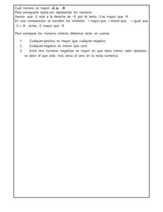 Cual número es mayor -2, o, -9
Para averiguarlo basta con representar los números
Vemos que -2 está a la derecha de -9, por lo tanto -2 es mayor que -9
En una comparación se escriben los símbolos > mayor que, < menor que, = igual que
-2 > -9 se lee -2 mayor que -9
Para comparar los números enteros debemos tener en cuenta:
1. Cualquier positivo es mayor que cualquier negativo.
2. Cualquier negativo es menor que cero.
3. Entre dos números negativos es mayor en que tiene menor valor absoluto ;
es decir el que está más cerca al cero en la recta numérica.
 