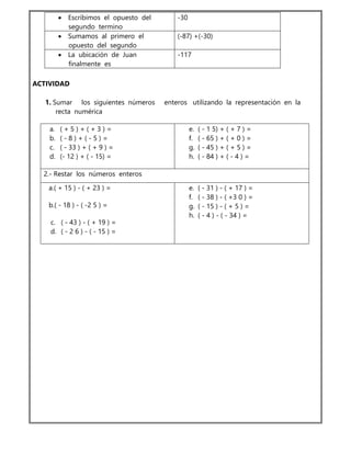  Escribimos el opuesto del
segundo termino
-30
 Sumamos al primero el
opuesto del segundo
(-87) +(-30)
 La ubicación de Juan
finalmente es
-117
ACTIVIDAD
1. Sumar los siguientes números enteros utilizando la representación en la
recta numérica
a. ( + 5 ) + ( + 3 ) =
b. ( - 8 ) + ( - 5 ) =
c. ( - 33 ) + ( + 9 ) =
d. (- 12 ) + ( - 15) =
e. ( - 1 5) + ( + 7 ) =
f. ( - 65 ) + ( + 0 ) =
g. ( - 45 ) + ( + 5 ) =
h. ( - 84 ) + ( - 4 ) =
2.- Restar los números enteros
a.( + 15 ) - ( + 23 ) =
b.( - 18 ) - ( -2 5 ) =
c. ( - 43 ) - ( + 19 ) =
d. ( - 2 6 ) - ( - 15 ) =
e. ( - 31 ) - ( + 17 ) =
f. ( - 38 ) - ( +3 0 ) =
g. ( - 15 ) - ( + 5 ) =
h. ( - 4 ) - ( - 34 ) =
 