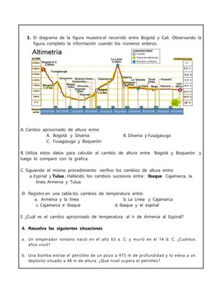 3. El diagrama de la figura muestra el recorrido entre Bogotá y Cali. Observando la
figura, completo la información usando los números enteros.
A. Cambio aproximado de altura entre:
A. Bogotá y Silvania B. Silvania y Fusagasuga
C. Fusagasuga y Boquerón
B. Utiliza estos datos para calcular el cambio de altura entre Bogotá y Boquerón y
luego lo comparo con la gráfica.
C. Siguiendo el mismo procedimiento verifico los cambios de altura entre:
a. Espinal y Tulua , Hallando los cambios sucesivos entre : Ibaque Cajamarca, la
línea, Armenia y Tulua.
D. Registro en una tabla los cambios de temperatura entre:
a. Armenia y la línea b. La Linea y Cajamarca
c. Cajamarca e Ibaque d. Ibaque y el espinal
E. ¿Cuál es el cambio aproximado de temperatura al ir de Armenia al Espinal?
4. Resuelva las siguientes situaciones
a. Un emperador romano nació en el año 63 a. C. y murió en el 14 d. C. ¿Cuántos
años vivió?
b. Una bomba extrae el petróleo de un pozo a 975 m de profundidad y lo eleva a un
depósito situado a 48 m de altura. ¿Qué nivel supera el petróleo?
 
