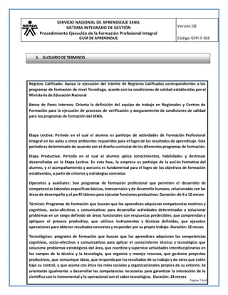 SERVICIO NACIONAL DE APRENDIZAJE SENA
SISTEMA INTEGRADO DE GESTIÓN
Procedimiento Ejecución de la Formación Profesional Integral
GUÍA DE APRENDIZAJE
Versión:02
Código:GFPI-F-019
Página 7 de8
Registro Calificado: Apoya la ejecución del trámite de Registros Calificados correspondientes a los
programas de formación de nivel Tecnólogo, acorde con las condiciones de calidad establecidas por el
Ministerio de Educación Nacional
Banco de Pares Internos: Orienta la definición del equipo de trabajo en Regionales y Centros de
Formación para la ejecución de procesos de verificación y aseguramiento de condiciones de calidad
para los programas de formación del SENA.
Etapa Lectiva: Periodo en el cual el alumno es participe de actividades de Formación Profesional
Integral en las aulas y otros ambientes requeridos para el logro de los resultados de aprendizaje. Este
periodoes determinado de acuerdo con el diseño curricular de los diferentes programas de formación.
Etapa Productiva: Periodo en el cual el alumno aplica conocimientos, habilidades y destrezas
desarrolladas en la Etapa Lectiva. En esta fase, la empresa es partícipe de la acción formativa del
alumno, y el acompañamiento y asesoría es fundamental para el logro de los objetivos de formación
establecidos, a partir de criterios y estrategias concretas
Operarios y auxiliares: Son programas de formación profesional que permiten el desarrollo de
competencias laborales específicas básicas, transversales y de desarrollo humano, relacionadas con las
áreas de desempeño y el perfil idóneo para ejecutar funciones productivas. Duración: de 6 a 12 meses
Técnicos: Programas de formación que buscan que los aprendices adquieran competencias motrices y
cognitivas, socio-afectivas y comunicativas para desarrollar actividades determinadas y solucionar
problemas en un rango definido de áreas funcionales con respuestas predecibles; que comprendan y
apliquen el proceso productivo, que utilicen instrumentos y técnicas definidas, que ejecuten
operaciones para obtener resultados concretos y responder por su propio trabajo. Duración: 12 meses
Tecnológicos: programa de formación que buscan que los aprendices adquieran las competencias
cognitivas, socio–afectivas y comunicativas para aplicar el conocimiento técnico y tecnológico que
solucione problemas estratégicos del área, que coordine y supervise actividades interdisciplinarias en
los campos de la técnica y la tecnología, que organice y maneje recursos, que gestione proyectos
productivos, que comunique ideas, que responda por los resultados de su trabajo y de otros que estén
bajo su control, y que asuma con ética los roles sociales y organizacionales propios de su entorno. Se
orientarán igualmente a desarrollar las competencias necesarias para garantizar la interacción de lo
científico con lo instrumental y lo operacional con el saber tecnológico. Duración: 24 meses
5. GLOSARIO DE TERMINOS
 