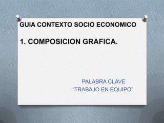 GUIA CONTEXTO SOCIO ECONOMICO

1. COMPOSICION GRAFICA.

PALABRA CLAVE
“TRABAJO EN EQUIPO”.

 