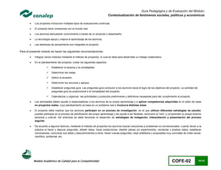 Guía Pedagógica y de Evaluación del Módulo:
                                                                               Contextualización de fenómenos sociales, políticos y económicos

          Los proyectos involucran múltiples tipos de evaluaciones continuas.

          El proyecto tiene conexiones con el mundo real.

          Los alumnos demuestran conocimiento a través de un producto o desempeño.

          La tecnología apoya y mejora el aprendizaje de los alumnos.

          Las destrezas de pensamiento son integrales al proyecto.

Para el presente módulo se hacen las siguientes recomendaciones:
          Integrar varios módulos mediante el método de proyectos, lo cual es ideal para desarrollar un trabajo colaborativo.

          En el planteamiento del proyecto, cuidar los siguientes aspectos:

                         Establecer el alcance y la complejidad.

                         Determinar las metas.

                         Definir la duración.

                         Determinar los recursos y apoyos.

                         Establecer preguntas guía. Las preguntas guía conducen a los alumnos hacia el logro de los objetivos del proyecto. La cantidad de
                          preguntas guía es proporcional a la complejidad del proyecto.

                         Calendarizar y organizar las actividades y productos preliminares y definitivos necesarias para dar cumplimiento al proyecto.

          Las actividades deben ayudar a responsabilizar a los alumnos de su propio aprendizaje y a aplicar competencias adquiridas en el salón de clase
           en proyectos reales, cuyo planteamiento se basa en un problema real e involucra distintas áreas.

          El proyecto debe implicar que los alumnos participen en un proceso de investigación, en el que utilicen diferentes estrategias de estudio;
           puedan participar en el proceso de planificación del propio aprendizaje y les ayude a ser flexibles, reconocer al "otro" y comprender su propio entorno
           personal y cultural. Así entonces se debe favorecer el desarrollo de estrategias de indagación, interpretación y presentación del proceso
           seguido.

          De acuerdo a algunos teóricos, mediante el método de proyectos los alumnos buscan soluciones a problemas no convencionales, cuando llevan a la
           práctica el hacer y depurar preguntas, debatir ideas, hacer predicciones, diseñar planes y/o experimentos, recolectar y analizar datos, establecer
           conclusiones, comunicar sus ideas y descubrimientos a otros, hacer nuevas preguntas, crear artefactos o propuestas muy concretas de orden social,
           científico, ambiental, etc.




           Modelo Académico de Calidad para la Competitividad                                                                          COFE-02                 10/141
 