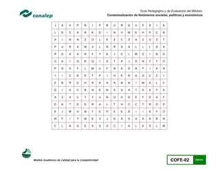 Guía Pedagógica y de Evaluación del Módulo:
                                                         Contextualización de fenómenos sociales, políticos y económicos


                J    A     V     P     N     I       P   B   U    R    G    U   E    S    I   A

                L    E     C     A     R     K       D   I   N    V    M    E   H    P    C   N

                A     I    R     N     Z     O       L   E   Z    C    Z    A   Z    O    Z   T

                P    U     R     A     W     V       L   N   R    S    A    L   L    L    S   A

                R    D     A     A     R     F       Y   E   J    C    L   M    Z    I    B   G

                O    A      I    Q     R     Q       I   S   T    A    J    O   N    T    Y   O

                P    D     D     F     L     M       U   F   N    A    G    N   F    I    A   N

                I     I    C     B     E     T       P   I   H    E    R    A   G    C    Z    I

                E    B     R     E     H     R       K   A   A    B    N    I   M    A    L   C

                D     I    X     C     B     N       E   N   S    S    A    T   A    X    F   A

                A    Z     X     C     T     Y       U   N   O    O    O    E   F    D    S   F

                D    A     T     E     D     R       A   L   T    H    C    C   T    R    O   S

                K    J     M     O     N     T       E   P   E    E    D    I    I   K    F   O

               W     F      I    T     W     E       V   J   D    A    S    O   A    A    Ñ   N

                C    L     A     S     E     S       S   O   C    I    A    L   E    S    L   M




Modelo Académico de Calidad para la Competitividad                                                  COFE-02         100/141
 