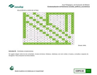 Guía Pedagógica y de Evaluación del Módulo:
                                                                    Contextualización de fenómenos sociales, políticos y económicos

               SOLUCIÓN DE LA SOPA DE LETRAS

                           J    A     V     P     N      I     P    B    U     R    G     U     E    S     I    A
                           L    E     C     A     R     K      D    I    N     V    M     E     H    P    C     N
                           A     I    R     N     Z     O      L    E    Z     C     Z    A     Z    O    Z     T
                           P    U     R     A     W     V      L   N     R     S     A    L     L    L    S     A
                           R    D     A     A     R     F      Y    E    J     C     L    M     Z    I    B     G
                           O    A      I    Q     R     Q      I    S    T     A     J    O     N    T    Y     O
                           P    D     D      F    L     M      U    F    N     A    G     N     F    I    A     N
                           I     I    C     B     E     T      P    I    H     E     R    A    G     C    Z     I
                           E    B     R     E     H     R      K    A    A     B     N     I   M     A     L    C
                           D     I    X     C     B     N      E   N     S     S     A    T     A    X    F     A
                           A    Z     X     C     T     Y      U   N     O     O    O     E     F    D    S     F
                           D    A     T     E     D     R      A    L    T     H     C    C     T    R    O     S
                           K     J    M     O     N     T      E    P    E     E     D     I    I    K    F     O
                          W     F      I     T    W     E      V    J    D     A     S    O     A    A    Ñ     N
                           C    L     A     S     E     S      S   O     C     I     A    L     E    S     L    M
                                                                                                                          (Rueda, 2009)



Actividad 45. Actividades complementarias

Se sugiere integrar ciclos de cine comentado, círculos de lectura, fototecas, videotecas, así como visitas a museos y consultas a espacios de
divulgación. Para enriquecer los temas tratados




          Modelo Académico de Calidad para la Competitividad                                                          COFE-02             101/141
 
