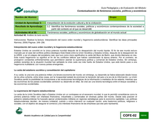 Guía Pedagógica y de Evaluación del Módulo:
                                                                       Contextualización de fenómenos sociales, políticos y económicos

 Nombre del Alumno:                                                                                        Grupo:

 Unidad de Aprendizaje 3:             Interpretación de la evolución cultural y de la civilización.
 Resultado de Aprendizaje:            3.2 Identifica los fenómenos sociales, políticos y económicos contemporáneos de la sociedad a
                                          partir del contexto en el que se desarrolló
 Actividades 46 al 55:                Fenómenos sociales, políticos y económicos de globalización en el mundo actual
Actividad 46. Análisis de texto escrito.

Instrucciones: Realizar la lectura: Interpretación del nuevo orden mundial y hegemonía estadounidense. Identificar las ideas principales
Ramirez, 2009) Páginas 249- 256.

Interpretación del nuevo orden mundial y la hegemonía estadounidense
Estados Unidos se convirtió en la única potencia mundial después de la desaparición del mundo bipolar. El fin de ese mundo estuvo
marcado por el cese del conflicto político-ideológico Este-Oeste entre la Unión Soviética y Estados Unidos, después de la desaparición de
la URSS, y por el colapso del socialismo real, que tuvo como inicio significativo la caída del Muro de Berlín, que dividía Alemania en dos.
Esta nueva hegemonía no significó el fin de los conflictos bélicos que habían caracterizado la época anterior. Por el contrario, se
produjeron constantes enfrentamientos que permitieron asentar la supremacía política y comercial de Estados Unidos. Sin embargo,
análisis recientes de la situación mundial han señalado la crisis cada vez más fuerte de Estados Unidos, que está dando paso a una
hegemonía multilateral, con nuevos países emergentes.

La caída del estatismo soviético y consolidación del capitalismo

A su caída, la urss era una potencia militar y la tercera economía del mundo; sin embargo, su desarrollo se había estancado desde inicios
de los años ochenta, entre otras cosas, por la incapacidad estatal de promover la transición del país a la era de la información. La Unión
Soviética perdió la posibilidad de incorporarse a las revoluciones tecnológicas de la información a mediados de los setenta, mientras que
las economías de los países occidentales centraron su desarrollo en ellas. Se creó así una brecha tecnológica entre el bloque socialista y
las economías occidentales.


La supremacía del imperio estadounidense
La caída de la Unión Soviética dejó a Estados Unidos sin un contrapeso en el escenario mundial, lo que le permitió consolidarse como la
primera potencia militar con intereses financieros, industriales y comerciales en diversas partes del mundo. Desde esta posición el
gobierno estadounidense ha buscado ejercer protectorados militares en regiones estratégicas para la economía capitalista. Las políticas
estadounidenses deciden, de manera unilateral, cuándo y cómo intervenir en cualquier nación, ante trastornos políticos, religiosos o
sociales, con el objetivo de asegurar el comercio y los intereses financieros de las empresas que ese país representa.




           Modelo Académico de Calidad para la Competitividad                                                              COFE-02            102/141
 