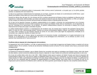 Guía Pedagógica y de Evaluación del Módulo:
                                                                       Contextualización de fenómenos sociales, políticos y económicos

En este programa de supremacía global, el presupuesto militar continúa siendo fundamental, a tal grado que no ha sufrido grandes
cambios, no obstante el fin de la Guerra Fría.
La idea de la supremacía norteamericana fue expresada por Les Aspin, secretario de Estado en la administración de Bill Clinton, quien
declaró que Estados Unidos debe ser la única nación del mundo que mantiene.
Durante los últimos años del siglo XX y los primeros del XXI, la política internacional de Estados Unidos ha debilitado la influencia de los
organismos e instituciones internacionales, que habían sido fuentes de derecho para las relaciones entre Estados. La ONU, por ejemplo,
ha sido incapaz de contener las acciones intervencionistas de Estados Unidos en distintas partes del mundo.
En el caso de los derechos humanos, el gobierno estadounidense se ha negado a reconocer las recomendaciones de la Comisión
Interamericana de Derechos Humanos sobre la situación de los presos que Estados Unidos tiene en Guantánamo, con el argumento de
que son “enemigos de la democracia y de la libertad”. El gobierno estadounidense tampoco ha reconocido el estatus de la Corte
Internacional de la Haya para juzgar a criminales de guerra.
La política estadounidense posterior a la desintegración del socialismo real, fue iniciada bajo el régimen del presidente George Bush,
padre. En enero de 1991, este personaje declaró, mientras sus aviones bombardeaban Bagdad y Basora, que Estados Unidos lideraría
“un nuevo orden mundial en el que diversas naciones se unirían en una causa común para lograr las aspiraciones universales de la
humanidad: paz y seguridad, libertad y el imperio de la ley”.
Estados Unidos logró, por un tiempo, ejercer la supremacía en la economía mundial, convirtiéndose en el capital dominante en las
finanzas, en la farmacéutica y en la biotecnología, así como en las tecnologías de la información y en el comercio; es decir, en los
sectores más importantes de la “nueva economía”.


Conflictos bélicos después de la desintegración del socialismo
La desaparición de la Unión Soviética y, con ella, la reestructuración de un mundo bajo la hegemonía de Estados Unidos no significó el fin de los
conflictos bélicos. Por el contrario, muchas de las tensiones manifiestas durante la Guerra Fría han cobrado nueva fuerza y provocado fuertes
conflagraciones.
La guerra del golfo Pérsico
La existencia de reservas de petróleo y gas en Medio Oriente han convertido esta región en estratégica para Estados Unidos, sobre todo desde
los años setenta, cuando la economía estadounidense empezó a depender en mayor medida de la producción petrolera generada en esta zona.
En el caso del conflicto bélico entre Irán e Irak (1981- 1988), Estados Unidos apoyó al gobierno de Sadam Hussein para frenar la expansión del
fundamentalismo islámico iraní, que ponía en peligro la estabilidad política de la zona y, por consiguiente, su acceso a la producción petrolera de
Arabia Saudita. En 1989, la administración de George H.W. Bush otorgó créditos al régimen iraquí por mil millones de dólares. La justificación fue
que Irak era muy importante para los intereses de estadounidenses en el Medio Oriente, pues podía influir en el proceso de paz con la
Organización para la Liberación de Palestina (OLP); además, Irak ofrecía grandes oportunidades de negocios a las compañías estadounidenses.




           Modelo Académico de Calidad para la Competitividad                                                               COFE-02            103/141
 