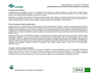 Guía Pedagógica y de Evaluación del Módulo:
                                                                     Contextualización de fenómenos sociales, políticos y económicos

El conflicto de los Balcanes
La desintegración de Yugoslavia se inició con la independencia de naciones como Croacia y Eslovenia, en 1991. Estos movimientos fueron
apoyados por los países católicos europeos y por el Vaticano. Una vez independizada, Croacia comenzó a desarrollar su fuerza militar, logrando
igualar en poco tiempo al ejército yugoslavo, dominado por los serbios.
Enfrentados en una guerra abierta, Serbia y Croacia recrudecieron los odios étnico-religiosos y fomentaron expresiones de violencia desbordada:
violaciones a los derechos humanos, tortura, masacre de civiles, limpieza étnica, bombardeos indiscriminados, campos de concentración. La
prensa occidental atribuyó a los serbios mayor brutalidad, aunque los excesos fueron ejecutados por ambos bandos


El nuevo enemigo del imperio estadounidense
El poder hegemónico de Estados Unidos fue incuestionable durante la última década del siglo xx. Su posición estuvo favorecida por el boom
especulativo de su economía, entre 1995 y 1999; sin embargo, inició el siglo XXI con un periodo de recesión, y las compañías norteamericanas
empezaron a ser desplazadas por sus contrapartes europeas. Durante los primeros años del siglo XXI, la presencia militar de Estados Unidos en
el Medio Oriente no se había traducido en un control absoluto de la producción petrolera; en Latinoamérica, varios países cuestionaban el
predominio de los intereses norteamericanos sobre la región y sus intentos por crear un mercado continental o Área de Libre Comercio de las
Américas (ALCA).
El nuevo enemigo del imperio estadounidense, el terrorismo islamista, tenía en Al-Qaeda su máximo exponente. La organización, además, estaba
perfectamente adaptada a la era de la globalización; tenía ramificaciones multinacionales, tanto en naciones árabes, como en países
occidentales; contaba con redes financieras y recursos económicos para su funcionamiento; tenía conexiones mediáticas para difundir sus
comunicados, centros de enseñanza y de formación, órganos de propaganda y manejaba intensivamente la red informática. Paradójicamente,
Osama Bin Laden, líder de Al-Qaeda, había sido entrenado y financiado por Estados Unidos durante los años setenta, para conformar brigadas
islamistas que combatieran al ejército soviético en Afganistán; estas mismas brigadas fueron la base de la nueva organización
antiestadounidense.


La invasión a Irak y los intereses petroleros
La ofensiva contra el terrorismo no terminó con la ocupación de Afganistán, que sólo representaba un paso en la estrategia imperialista de
Estados Unidos. Después, se enfocó en los países petroleros de la región, que desde tiempo atrás significaban un problema para los intereses
estadounidenses: Irán e Irak. Asimismo, se incluyó a Corea del Norte. Estados Unidos los acusaba de ser gobiernos que protegían y financiaban
terroristas y que poseían armas de destrucción masiva, lo que ponía en peligro la paz mundial (Ramirez, 2009) Páginas 249- 256.




          Modelo Académico de Calidad para la Competitividad                                                            COFE-02            104/141
 
