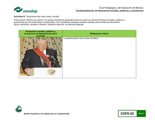 Guía Pedagógica y de Evaluación del Módulo:
                                                                      Contextualización de fenómenos sociales, políticos y económicos

Actividad 47. Surgimiento del nuevo orden mundial.
Instrucciones: Elabora por escrito y en pareja comentarios generales acerca de cada uno de los fenómenos sociales, políticos y
económicos que se te presentan a continuación. Si lo consideras necesario puedes consultar otras fuentes de información
(libros, periódicos, revistas e Internet). Guarda tu ejercicio, se retomará después.


            Fenómenos sociales, políticos y
           económicos contemporáneos de la                                            Reflexiones criticas
                      sociedad
                                                        La desarticulación de la Unión Soviética




           Modelo Académico de Calidad para la Competitividad                                                            COFE-02   105/141
 
